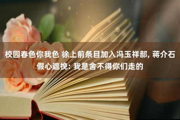 校园春色你我色 徐上前条目加入冯玉祥部， 蒋介石假心遮挽: 我是舍不得你们走的