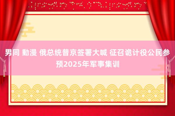 男同 動漫 俄总统普京签署大喊 征召诡计役公民参预2025年军事集训