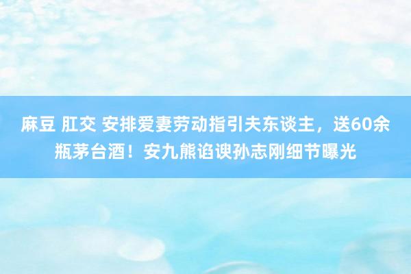 麻豆 肛交 安排爱妻劳动指引夫东谈主，送60余瓶茅台酒！安九熊谄谀孙志刚细节曝光