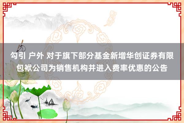 勾引 户外 对于旗下部分基金新增华创证券有限包袱公司为销售机构并进入费率优惠的公告