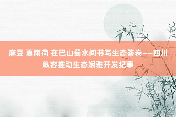 麻豆 夏雨荷 在巴山蜀水间书写生态答卷——四川纵容推动生态娴雅开发纪事