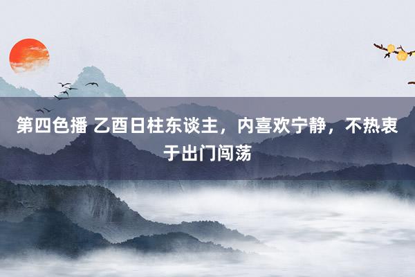 第四色播 乙酉日柱东谈主，内喜欢宁静，不热衷于出门闯荡