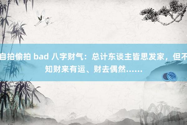 自拍偷拍 bad 八字财气：总计东谈主皆思发家，但不知财来有运、财去偶然......