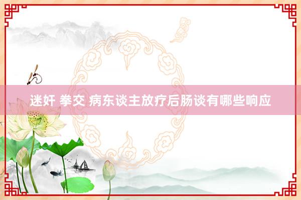 迷奸 拳交 病东谈主放疗后肠谈有哪些响应
