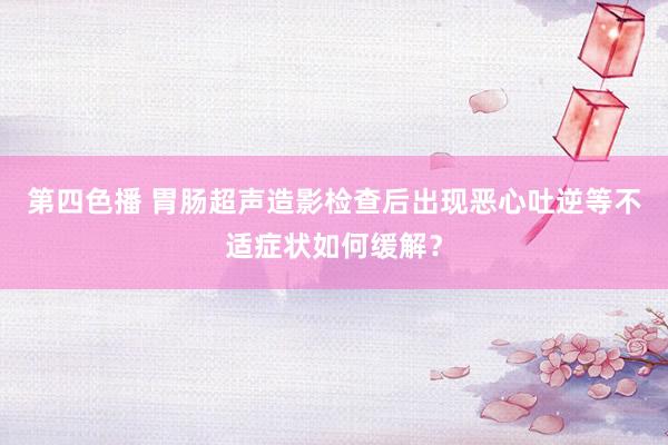 第四色播 胃肠超声造影检查后出现恶心吐逆等不适症状如何缓解？