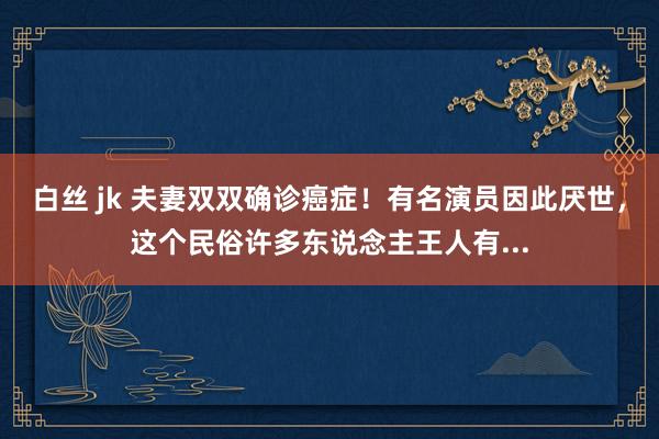 白丝 jk 夫妻双双确诊癌症！有名演员因此厌世，这个民俗许多东说念主王人有...