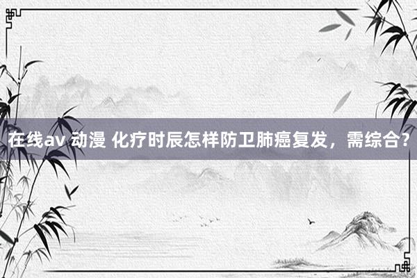 在线av 动漫 化疗时辰怎样防卫肺癌复发，需综合？