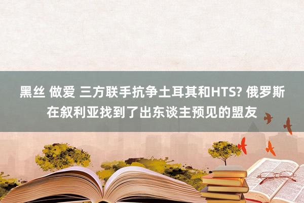 黑丝 做爱 三方联手抗争土耳其和HTS? 俄罗斯在叙利亚找到了出东谈主预见的盟友