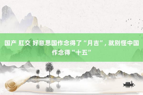 国产 肛交 好意思国作念得了“月吉”， 就别怪中国作念得“十五”