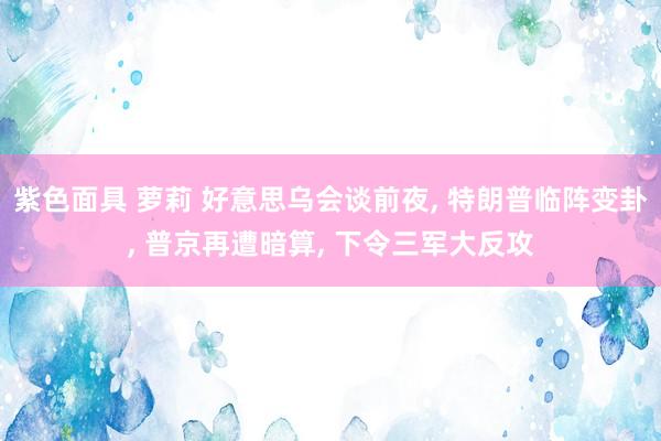 紫色面具 萝莉 好意思乌会谈前夜， 特朗普临阵变卦， 普京再遭暗算， 下令三军大反攻