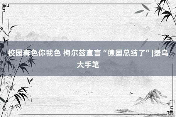校园春色你我色 梅尔兹宣言“德国总结了”|援乌大手笔