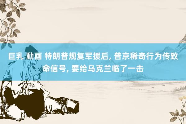 巨乳 動画 特朗普规复军援后， 普京稀奇行为传致命信号， 要给乌克兰临了一击