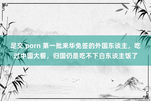 足交 porn 第一批来华免签的外国东谈主，吃过中国大餐，归国仍是吃不下白东谈主饭了