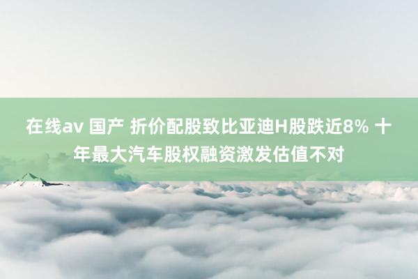 在线av 国产 折价配股致比亚迪H股跌近8% 十年最大汽车股权融资激发估值不对
