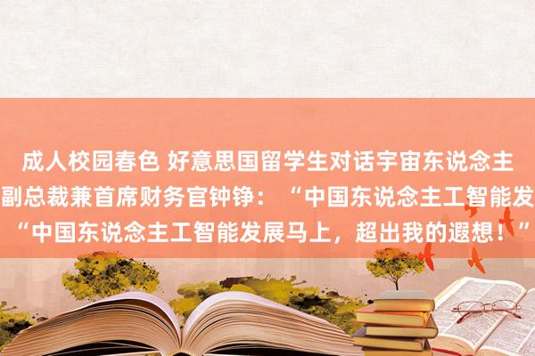 成人校园春色 好意思国留学生对话宇宙东说念主大代表、好意思的集团副总裁兼首席财务官钟铮： “中国东说念主工智能发展马上，超出我的遐想！”