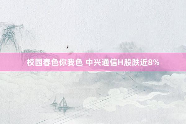 校园春色你我色 中兴通信H股跌近8%