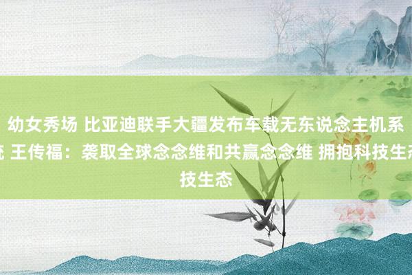 幼女秀场 比亚迪联手大疆发布车载无东说念主机系统 王传福：袭取全球念念维和共赢念念维 拥抱科技生态