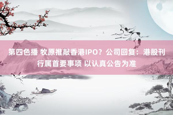 第四色播 牧原推敲香港IPO？公司回复：港股刊行属首要事项 以认真公告为准