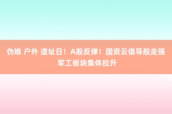 伪娘 户外 遗址日！A股反弹！国资云倡导股走强 军工板块集体拉升