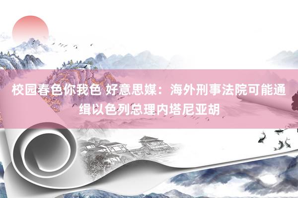 校园春色你我色 好意思媒：海外刑事法院可能通缉以色列总理内塔尼亚胡
