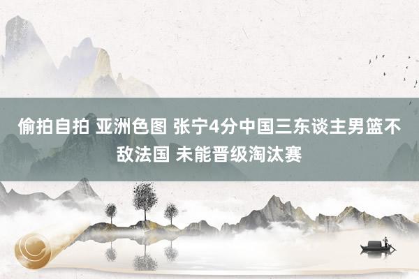 偷拍自拍 亚洲色图 张宁4分中国三东谈主男篮不敌法国 未能晋级淘汰赛