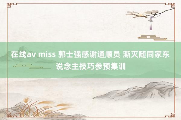 在线av miss 郭士强感谢通顺员 澌灭随同家东说念主技巧参预集训