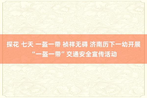 探花 七天 一盔一带 祯祥无碍 济南历下一幼开展“一盔一带”交通安全宣传活动