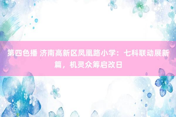 第四色播 济南高新区凤凰路小学：七科联动展新篇，机灵众筹启改日