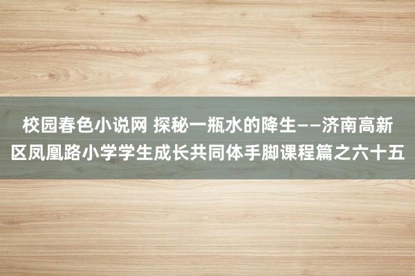 校园春色小说网 探秘一瓶水的降生——济南高新区凤凰路小学学生成长共同体手脚课程篇之六十五