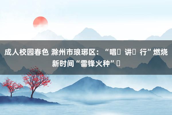 成人校园春色 滁州市琅琊区：“唱・讲・行”燃烧新时间“雷锋火种”​