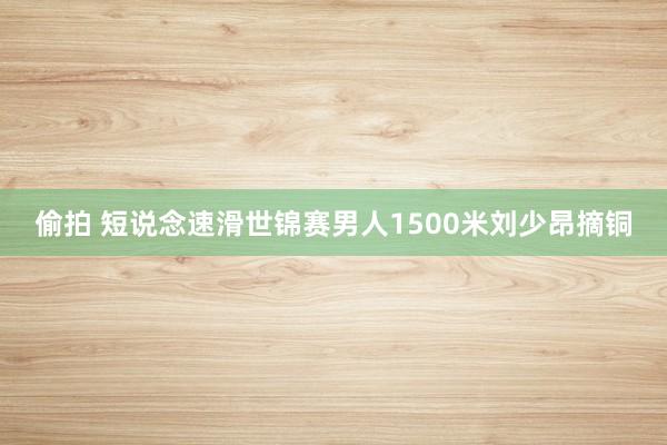 偷拍 短说念速滑世锦赛男人1500米刘少昂摘铜