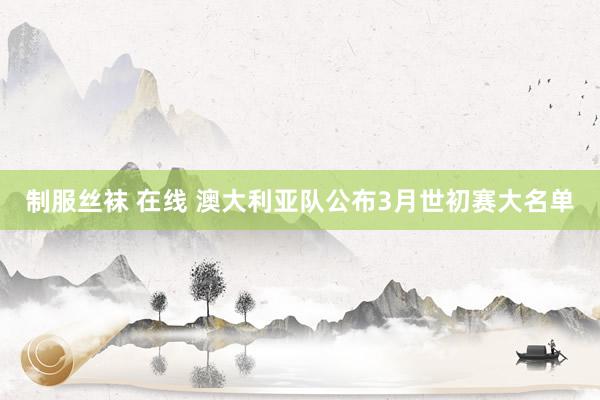 制服丝袜 在线 澳大利亚队公布3月世初赛大名单