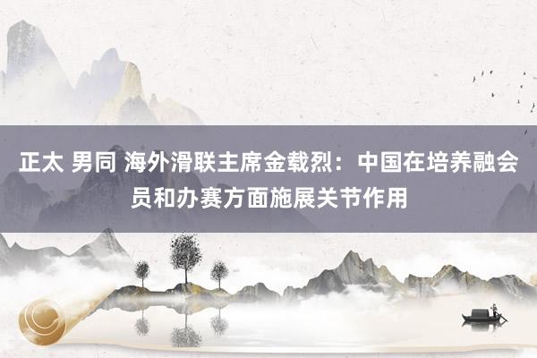 正太 男同 海外滑联主席金载烈：中国在培养融会员和办赛方面施展关节作用