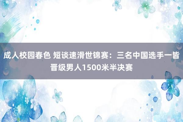 成人校园春色 短谈速滑世锦赛：三名中国选手一皆晋级男人1500米半决赛