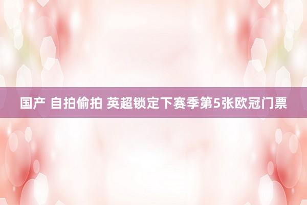 国产 自拍偷拍 英超锁定下赛季第5张欧冠门票