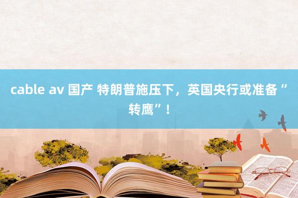 cable av 国产 特朗普施压下，英国央行或准备“转鹰”！