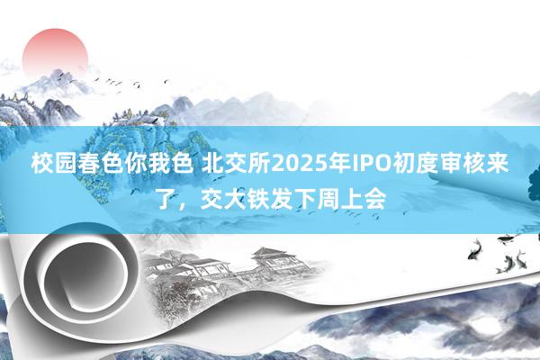 校园春色你我色 北交所2025年IPO初度审核来了，交大铁发下周上会