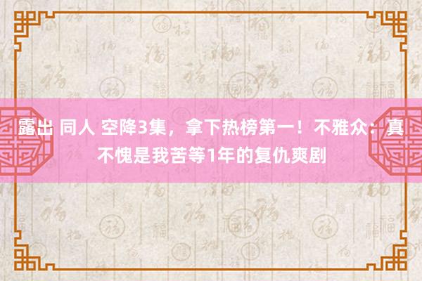 露出 同人 空降3集，拿下热榜第一！不雅众：真不愧是我苦等1年的复仇爽剧