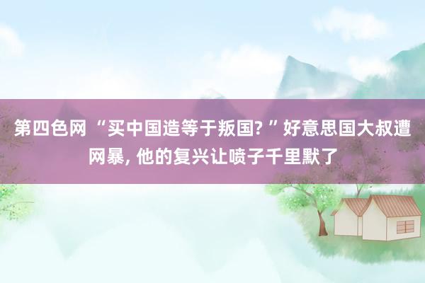 第四色网 “买中国造等于叛国? ”好意思国大叔遭网暴， 他的复兴让喷子千里默了