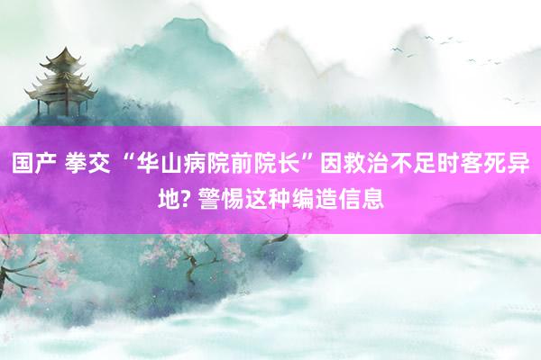 国产 拳交 “华山病院前院长”因救治不足时客死异地? 警惕这种编造信息
