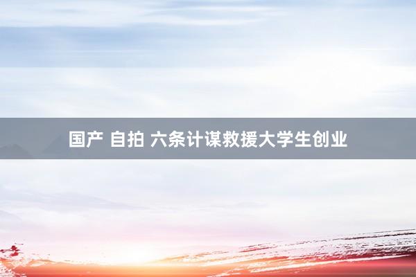 国产 自拍 六条计谋救援大学生创业