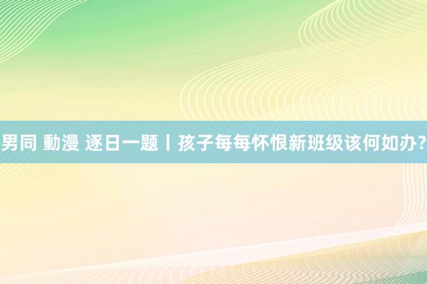 男同 動漫 逐日一题丨孩子每每怀恨新班级该何如办?