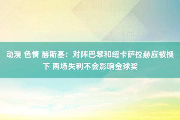 动漫 色情 赫斯基：对阵巴黎和纽卡萨拉赫应被换下 两场失利不会影响金球奖