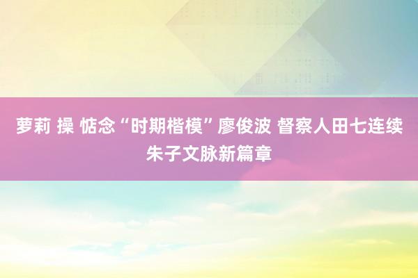 萝莉 操 惦念“时期楷模”廖俊波 督察人田七连续朱子文脉新篇章