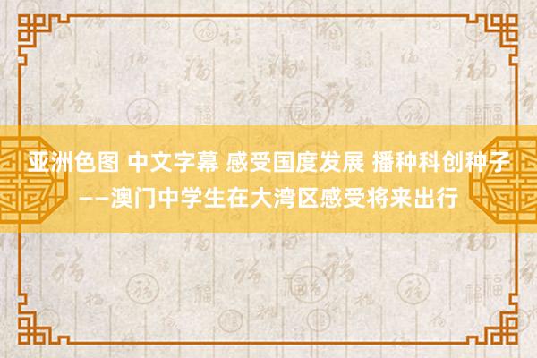 亚洲色图 中文字幕 感受国度发展 播种科创种子——澳门中学生在大湾区感受将来出行