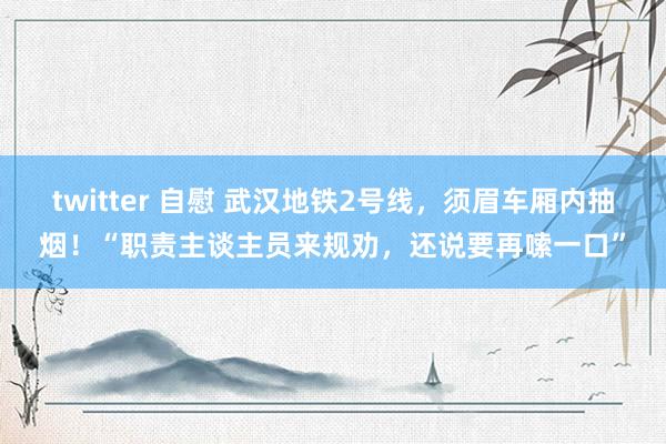 twitter 自慰 武汉地铁2号线，须眉车厢内抽烟！“职责主谈主员来规劝，还说要再嗦一口”