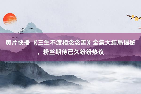 黄片快播 《三生不渡相念念苦》全集大结局揭秘，粉丝期待已久纷纷热议