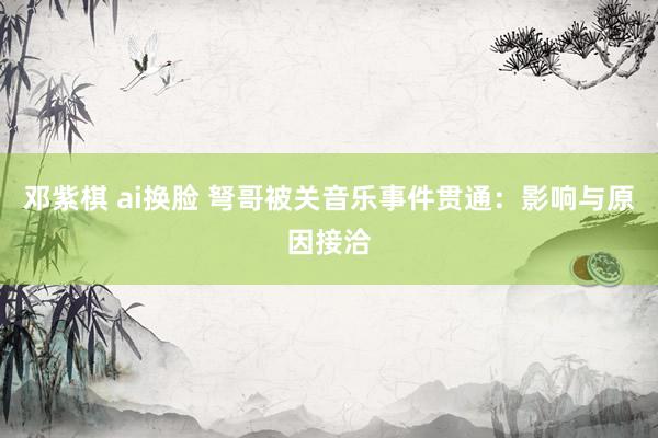邓紫棋 ai换脸 弩哥被关音乐事件贯通：影响与原因接洽