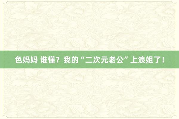 色妈妈 谁懂？我的“二次元老公”上浪姐了！