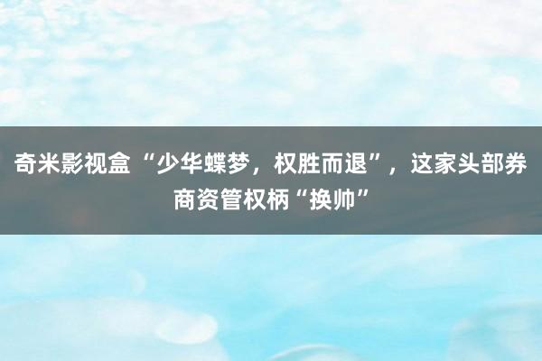 奇米影视盒 “少华蝶梦，权胜而退”，这家头部券商资管权柄“换帅”